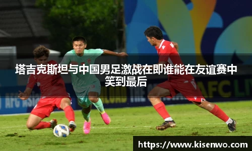 塔吉克斯坦与中国男足激战在即谁能在友谊赛中笑到最后